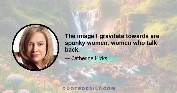 The image I gravitate towards are spunky women, women who talk back.