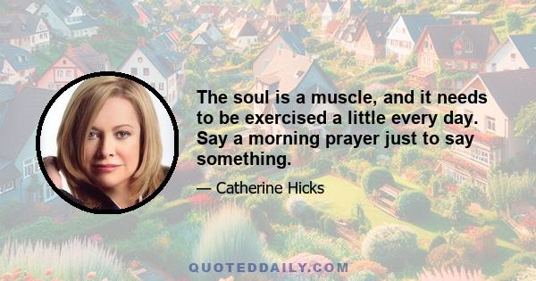 The soul is a muscle, and it needs to be exercised a little every day. Say a morning prayer just to say something.