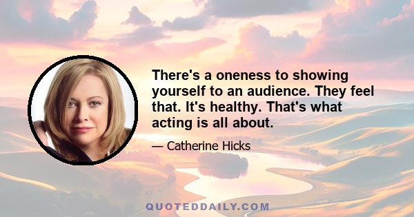 There's a oneness to showing yourself to an audience. They feel that. It's healthy. That's what acting is all about.