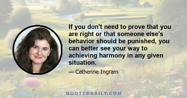 If you don't need to prove that you are right or that someone else's behavior should be punished, you can better see your way to achieving harmony in any given situation.