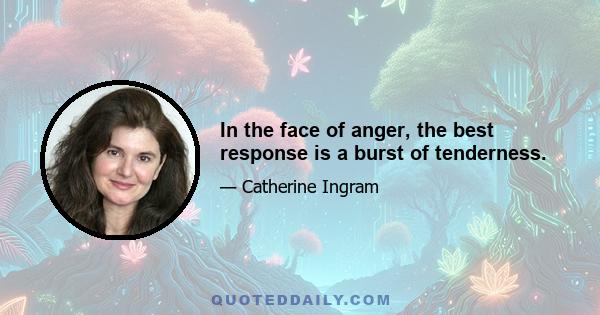 In the face of anger, the best response is a burst of tenderness.