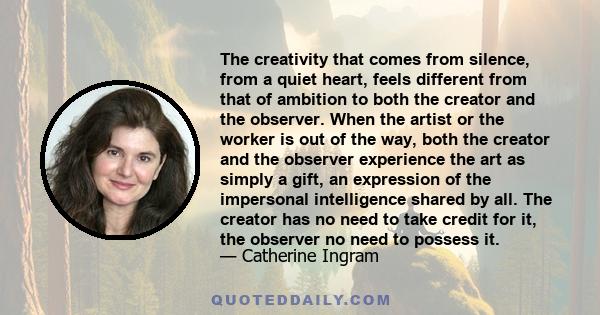 The creativity that comes from silence, from a quiet heart, feels different from that of ambition to both the creator and the observer. When the artist or the worker is out of the way, both the creator and the observer