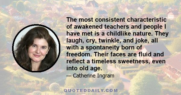 The most consistent characteristic of awakened teachers and people I have met is a childlike nature. They laugh, cry, twinkle, and joke, all with a spontaneity born of freedom. Their faces are fluid and reflect a