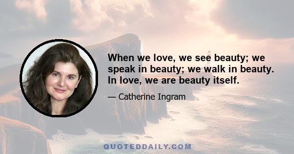 When we love, we see beauty; we speak in beauty; we walk in beauty. In love, we are beauty itself.