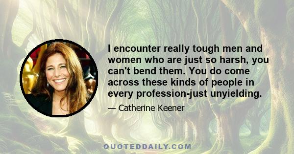 I encounter really tough men and women who are just so harsh, you can't bend them. You do come across these kinds of people in every profession-just unyielding.