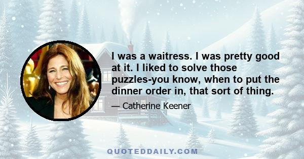 I was a waitress. I was pretty good at it. I liked to solve those puzzles-you know, when to put the dinner order in, that sort of thing.