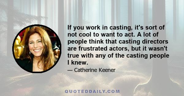 If you work in casting, it's sort of not cool to want to act. A lot of people think that casting directors are frustrated actors, but it wasn't true with any of the casting people I knew.