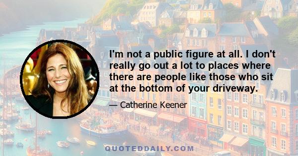 I'm not a public figure at all. I don't really go out a lot to places where there are people like those who sit at the bottom of your driveway.