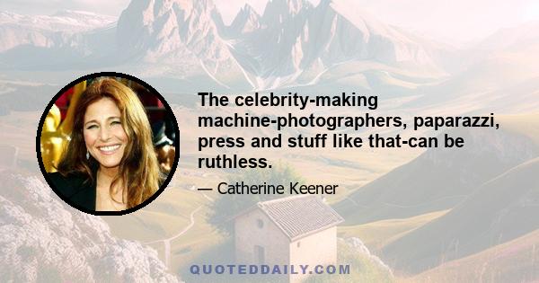 The celebrity-making machine-photographers, paparazzi, press and stuff like that-can be ruthless.