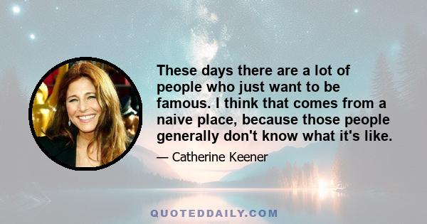 These days there are a lot of people who just want to be famous. I think that comes from a naive place, because those people generally don't know what it's like.