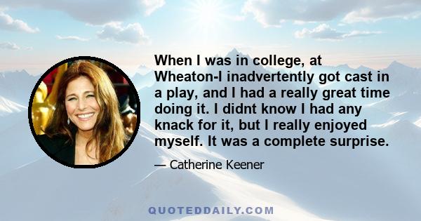 When I was in college, at Wheaton-I inadvertently got cast in a play, and I had a really great time doing it. I didnt know I had any knack for it, but I really enjoyed myself. It was a complete surprise.