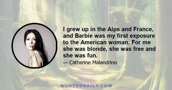 I grew up in the Alps and France, and Barbie was my first exposure to the American woman. For me she was blonde, she was free and she was fun.