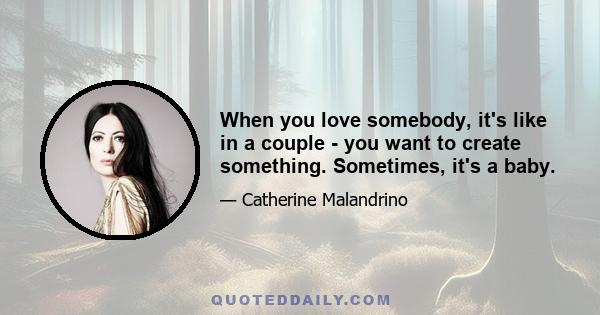 When you love somebody, it's like in a couple - you want to create something. Sometimes, it's a baby.