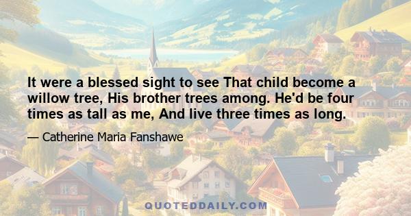 It were a blessed sight to see That child become a willow tree, His brother trees among. He'd be four times as tall as me, And live three times as long.