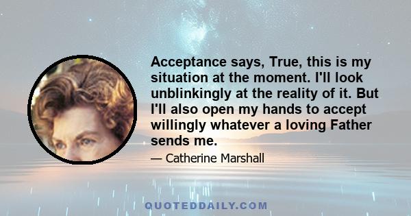 Acceptance says, True, this is my situation at the moment. I'll look unblinkingly at the reality of it. But I'll also open my hands to accept willingly whatever a loving Father sends me.