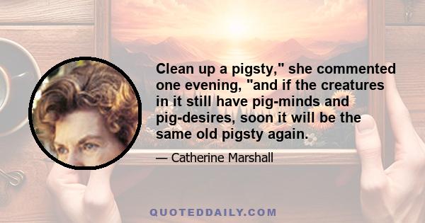 Clean up a pigsty, she commented one evening, and if the creatures in it still have pig-minds and pig-desires, soon it will be the same old pigsty again.