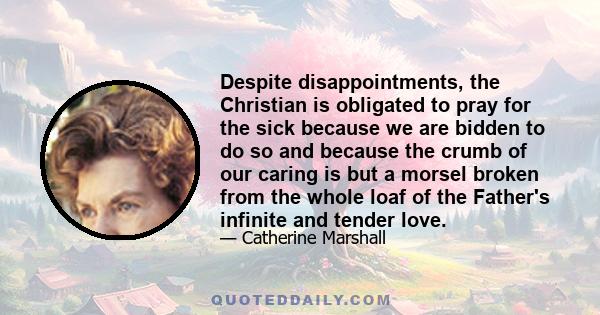 Despite disappointments, the Christian is obligated to pray for the sick because we are bidden to do so and because the crumb of our caring is but a morsel broken from the whole loaf of the Father's infinite and tender