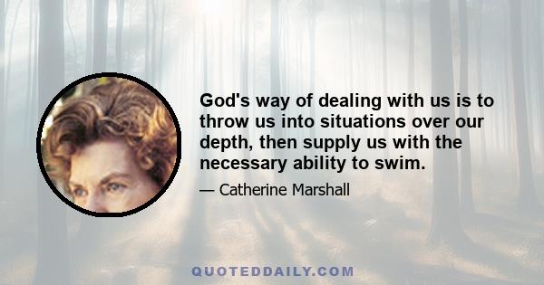 God's way of dealing with us is to throw us into situations over our depth, then supply us with the necessary ability to swim.