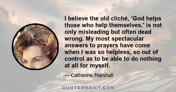 I believe the old cliché, 'God helps those who help themselves,' is not only misleading but often dead wrong. My most spectacular answers to prayers have come when I was so helpless, so out of control as to be able to