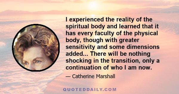 I experienced the reality of the spiritual body and learned that it has every faculty of the physical body, though with greater sensitivity and some dimensions added... There will be nothing shocking in the transition,