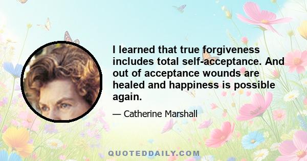 I learned that true forgiveness includes total self-acceptance. And out of acceptance wounds are healed and happiness is possible again.