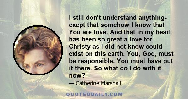 I still don't understand anything- exept that somehow I know that You are love. And that in my heart has been so great a love for Christy as I did not know could exist on this earth. You, God, must be responsible. You