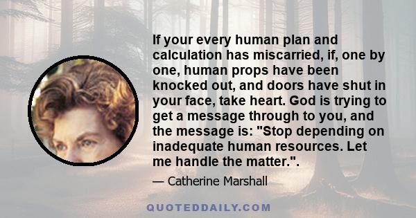 If your every human plan and calculation has miscarried, if, one by one, human props have been knocked out, and doors have shut in your face, take heart. God is trying to get a message through to you, and the message