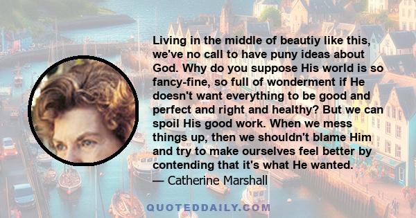 Living in the middle of beautiy like this, we've no call to have puny ideas about God. Why do you suppose His world is so fancy-fine, so full of wonderment if He doesn't want everything to be good and perfect and right