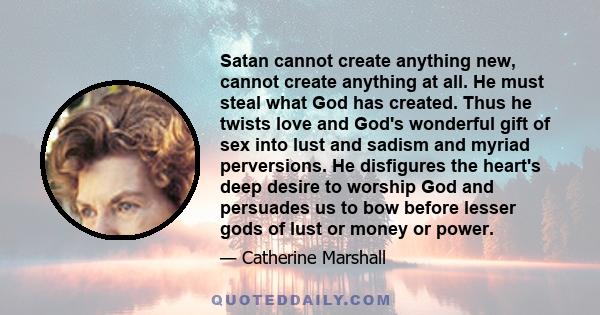 Satan cannot create anything new, cannot create anything at all. He must steal what God has created. Thus he twists love and God's wonderful gift of sex into lust and sadism and myriad perversions. He disfigures the