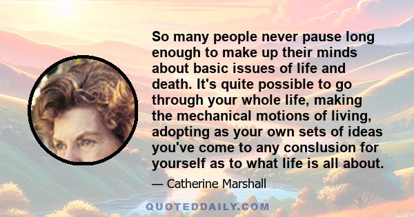 So many people never pause long enough to make up their minds about basic issues of life and death. It's quite possible to go through your whole life, making the mechanical motions of living, adopting as your own sets