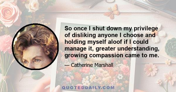 So once I shut down my privilege of disliking anyone I choose and holding myself aloof if I could manage it, greater understanding, growing compassion came to me.