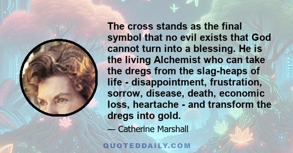 The cross stands as the final symbol that no evil exists that God cannot turn into a blessing. He is the living Alchemist who can take the dregs from the slag-heaps of life - disappointment, frustration, sorrow,