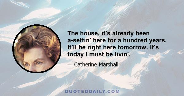 The house, it's already been a-settin' here for a hundred years. It'll be right here tomorrow. It's today I must be livin'.