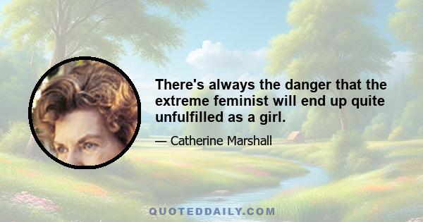 There's always the danger that the extreme feminist will end up quite unfulfilled as a girl.