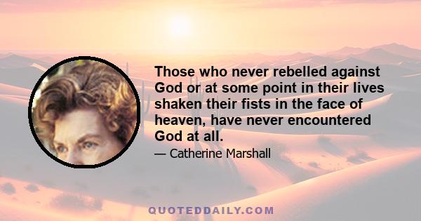 Those who never rebelled against God or at some point in their lives shaken their fists in the face of heaven, have never encountered God at all.