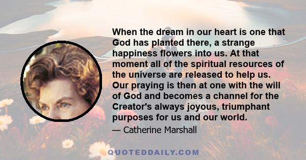 When the dream in our heart is one that God has planted there, a strange happiness flowers into us. At that moment all of the spiritual resources of the universe are released to help us. Our praying is then at one with