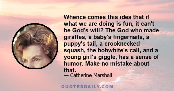 Whence comes this idea that if what we are doing is fun, it can't be God's will? The God who made giraffes, a baby's fingernails, a puppy's tail, a crooknecked squash, the bobwhite's call, and a young girl's giggle, has 