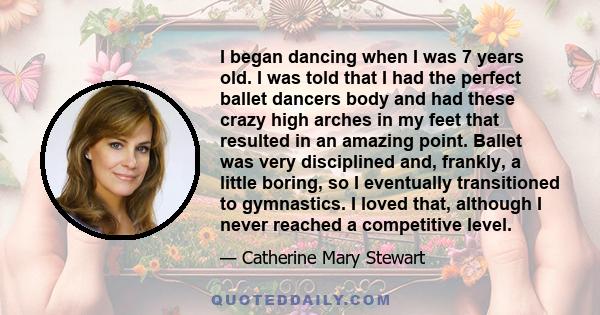 I began dancing when I was 7 years old. I was told that I had the perfect ballet dancers body and had these crazy high arches in my feet that resulted in an amazing point. Ballet was very disciplined and, frankly, a