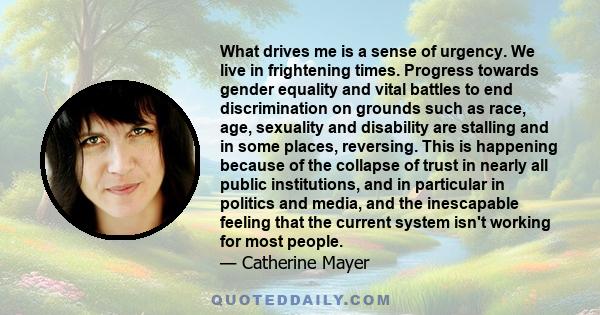 What drives me is a sense of urgency. We live in frightening times. Progress towards gender equality and vital battles to end discrimination on grounds such as race, age, sexuality and disability are stalling and in