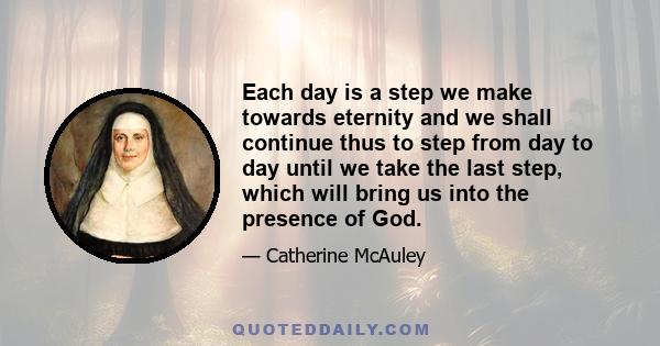 Each day is a step we make towards eternity and we shall continue thus to step from day to day until we take the last step, which will bring us into the presence of God.