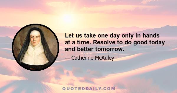 Let us take one day only in hands at a time. Resolve to do good today and better tomorrow.