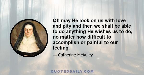 Oh may He look on us with love and pity and then we shall be able to do anything He wishes us to do, no matter how difficult to accomplish or painful to our feeling.