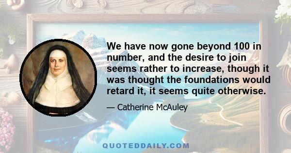 We have now gone beyond 100 in number, and the desire to join seems rather to increase, though it was thought the foundations would retard it, it seems quite otherwise.