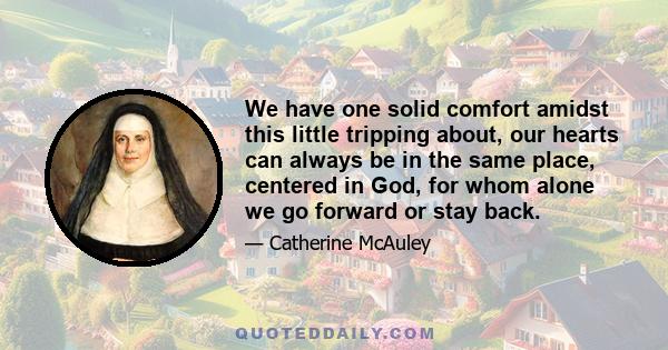 We have one solid comfort amidst this little tripping about, our hearts can always be in the same place, centered in God, for whom alone we go forward or stay back.