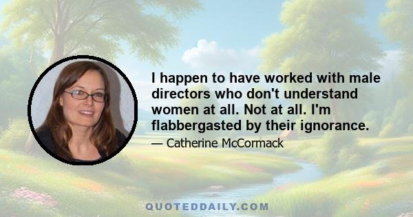 I happen to have worked with male directors who don't understand women at all. Not at all. I'm flabbergasted by their ignorance.