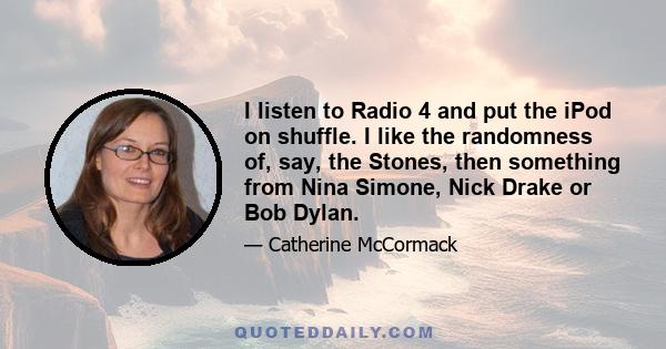 I listen to Radio 4 and put the iPod on shuffle. I like the randomness of, say, the Stones, then something from Nina Simone, Nick Drake or Bob Dylan.