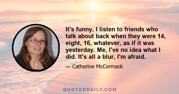 It's funny, I listen to friends who talk about back when they were 14, eight, 16, whatever, as if it was yesterday. Me, I've no idea what I did. It's all a blur, I'm afraid.