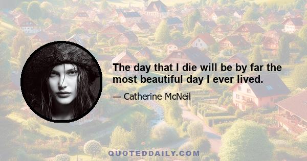 The day that I die will be by far the most beautiful day I ever lived.