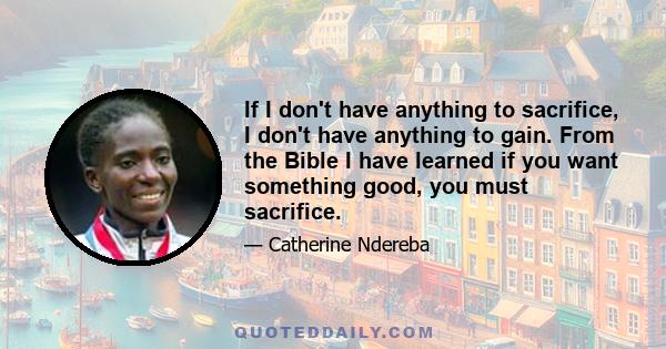 If I don't have anything to sacrifice, I don't have anything to gain. From the Bible I have learned if you want something good, you must sacrifice.