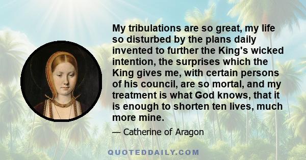 My tribulations are so great, my life so disturbed by the plans daily invented to further the King's wicked intention, the surprises which the King gives me, with certain persons of his council, are so mortal, and my